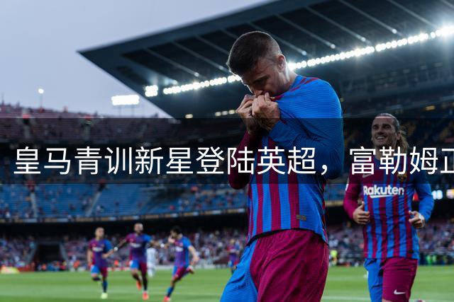 皇马青训新星登陆英超，富勒姆正式成为银河战舰"嫡系"球队